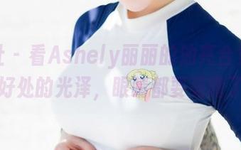 魅妍社 – 看Ashely丽丽的油亮合集,恰到好处的光泽,眼睛都要亮瞎了。